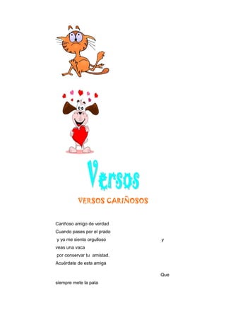 VERSOS CARIÑOSOS
Cariñoso amigo de verdad
Cuando pases por el prado
y yo me siento orgulloso y
veas una vaca
por conservar tu amistad.
Acuérdate de esta amiga
Que
siempre mete la pata
 