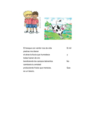 El bosque con verdor nos da vida Si mil
piedras me dieran
el atrae la lluvia que humedece y
todas fueran de oro
bendiciendo los campos labrantíos No
cambiaria tu amistad
produciendo frutos que mereces. Que
es un tesoro.
 