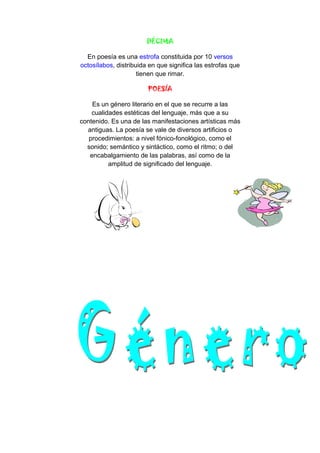 DÉCIMA
En poesía es una estrofa constituida por 10 versos
octosílabos, distribuida en que significa las estrofas que
tienen que rimar.
POESÍA
Es un género literario en el que se recurre a las
cualidades estéticas del lenguaje, más que a su
contenido. Es una de las manifestaciones artísticas más
antiguas. La poesía se vale de diversos artificios o
procedimientos: a nivel fónico-fonológico, como el
sonido; semántico y sintáctico, como el ritmo; o del
encabalgamiento de las palabras, así como de la
amplitud de significado del lenguaje.
 