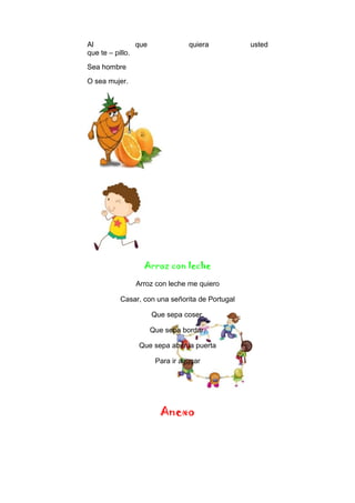 Al que quiera usted
que te – pillo.
Sea hombre
O sea mujer.
Arroz con leche
Arroz con leche me quiero
Casar, con una señorita de Portugal
Que sepa coser,
Que sepa bordar,
Que sepa abrir la puerta
Para ir a jugar
Anexo
 