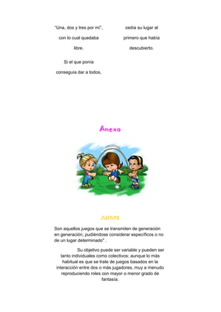 “Una, dos y tres por mí”,
con lo cual quedaba
libre.
Si el que ponía
conseguía dar a todos,
cedía su lugar al
primero que había
descubierto.
Anexo
JUEGOS
Son aquellos juegos que se transmiten de generación
en generación, pudiéndose considerar específicos o no
de un lugar determinado" .
Su objetivo puede ser variable y pueden ser
tanto individuales como colectivos; aunque lo más
habitual es que se trate de juegos basados en la
interacción entre dos o más jugadores, muy a menudo
reproduciendo roles con mayor o menor grado de
fantasía.
 