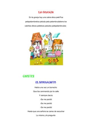 LA GRANJA
En la granja hay una cabra ética peleTica
pelapelambretica peluda pela pelambrudatiene los
cabritos éticos peleticos peludos pelepelambrudos
CHISTES
EL BORRACHITO
Había una vez un borracho
Que iba caminando por la calle
Y siempre decía:
-Se me perdió
-Se me perdió
-Se me perdió
Hasta que una señora se canso de escuchar
Lo mismo y le pregunto
 