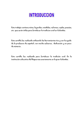 Este trabajo contiene mitos, leyendas, retahílas, refranes, coplas, poesías,
etc. que serán útiles para fortalecer la tradicion oral en Colombia.
Esta cartilla fue realizada utilizando las herramientas tics y con la ayuda
de la profesora de español, con mucho esfuerzo, dedicación y un poco
de misterio.
Esta cartilla fue realizada para fortalecer la tradición oral. En la
institución educativa del Dagua mas exactamente en la gran Colombia.
 
