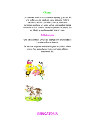 Chistes
Un chiste es un dicho u ocurrencia aguda y graciosa. Es
una corta serie de palabras o una pequeña historia
hablada o escrita con fines cómicos, irónicos o
burlescos, contiene un juego verbal o conceptual capaz
de mover a risa. Muchas veces se presenta ilustrado por
un dibujo, y puede consistir solo en este.
Adivinanzas
Una adivinanza es un tipo de acertijo cuyo enunciado se
formula en forma de rima.
Se trata de enigmas sencillos dirigidos al público infantil
en que hay que adivinar frutas, animales, objetos
cotidianos, etc.
DEDICATORIA
 