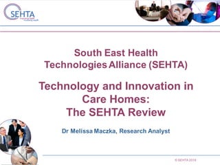 © SEHTA 2016
South East Health
TechnologiesAlliance (SEHTA)
Technology and Innovation in
Care Homes:
The SEHTA Review
Dr Melissa Maczka, Research Analyst
 