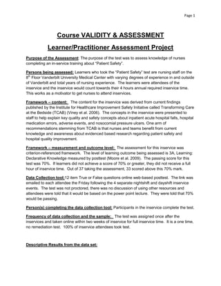 Page 1

Course VALIDITY & ASSESSMENT
Learner/Practitioner Assessment Project
Purpose of the Assessment: The purpose of the test was to assess knowledge of nurses
completing an in-service training about “Patient Safety”.
Persons being assessed: Learners who took the “Patient Safety” test are nursing staff on the
8th Floor Vanderbilt University Medical Center with varying degrees of experience in and outside
of Vanderbilt and total years of nursing experience. The learners were attendees of the
inservice and the inservice would count towards their 4 hours annual required inservice time.
This works as a motivator to get nurses to attend inservices.
Framework – content: The content for the inservice was derived from current findings
published by the Institute for Healthcare Improvement Safety Initiative called Transforming Care
at the Bedside (TCAB) (Viney et al. 2006). The concepts in the inservice were presented to
staff to help explain key quality and safety concepts about inpatient acute hospital falls, hospital
medication errors, adverse events, and nosocomial pressure ulcers. One arm of
recommendations stemming from TCAB is that nurses and teams benefit from current
knowledge and awareness about evidenced based research regarding patient safety and
hospital quality improvement.
Framework – measurement and outcome level: The assessment for this inservice was
criterion-referenced framework. The level of learning outcome being assessed is 3A, Learning:
Declarative Knowledge measured by posttest (Moore et al. 2009). The passing score for this
test was 70%. If learners did not achieve a score of 70% or greater, they did not receive a full
hour of inservice time. Out of 37 taking the assessment, 33 scored above this 70% mark.
Data Collection tool:12 item True or False questions online web-based posttest. The link was
emailed to each attendee the Friday following the 4 separate nightshift and dayshift inservice
events. The test was not proctored, there was no discussion of using other resources and
attendees were told that it would be based on the power point lecture. They were told that 70%
would be passing.
Person(s) completing the data collection tool: Participants in the inservice complete the test.
Frequency of data collection and the sample: The test was assigned once after the
inservices and taken online within two weeks of inservice for full inservice time. It is a one time,
no remediation test. 100% of inservice attendees took test.

Descriptive Results from the data set:

 