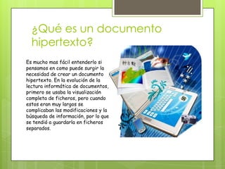¿Qué es un documento
hipertexto?
Es mucho mas fácil entenderlo si
pensamos en como puede surgir la
necesidad de crear un documento
hipertexto. En la evolución de la
lectura informática de documentos,
primero se usaba la visualización
completa de ficheros, pero cuando
estos eran muy largos se
complicaban las modificaciones y la
búsqueda de información, por lo que
se tendió a guardarla en ficheros
separados.
 
