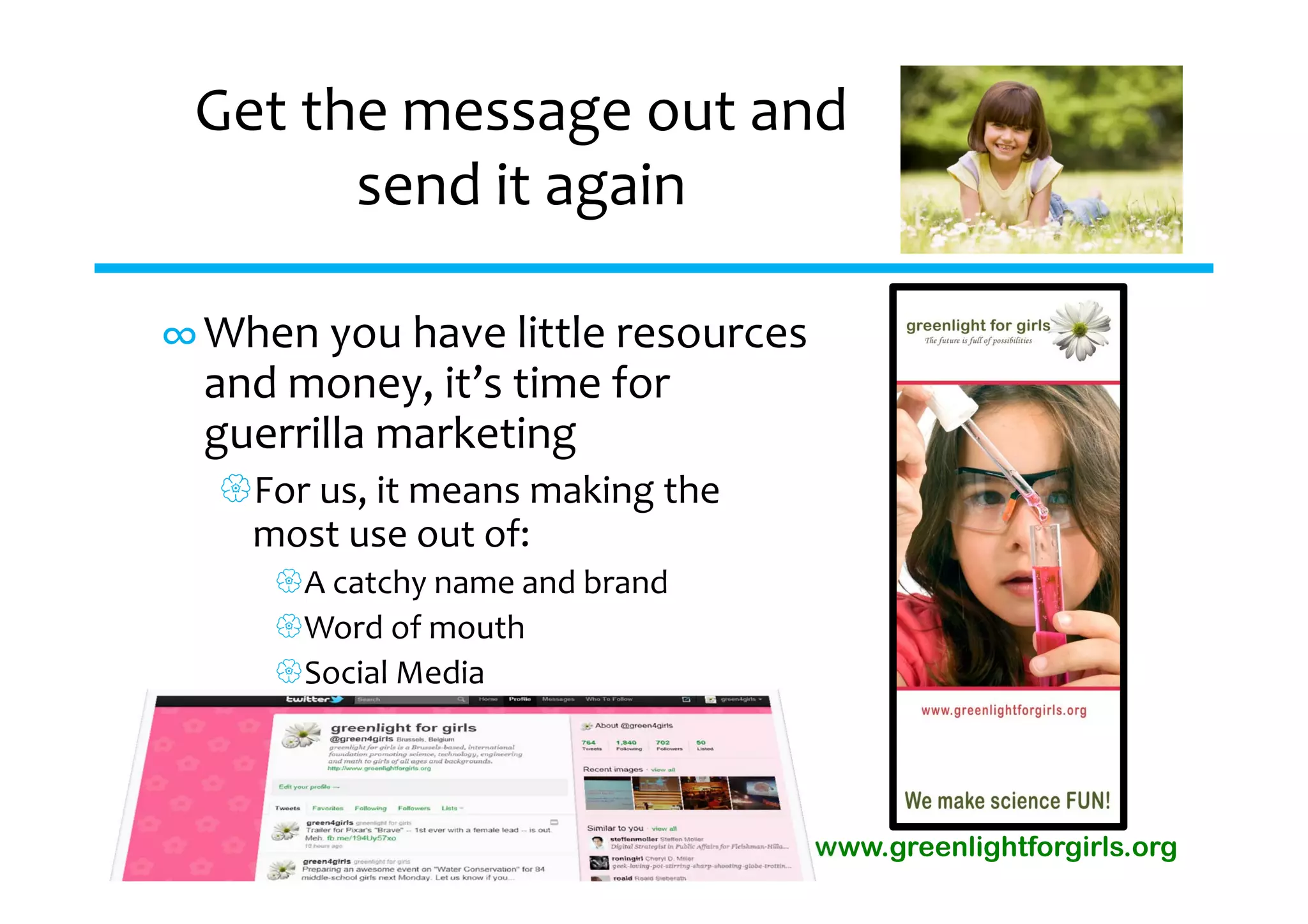 Get the message out and 
       send it again

∞ When you have little resources 
  and money, it’s time for 
  guerrilla marketing
  For us, it means making the 
   most use out of:
     A catchy name and brand
     Word of mouth
     Social Media




                                  www.greenlightforgirls.org
 