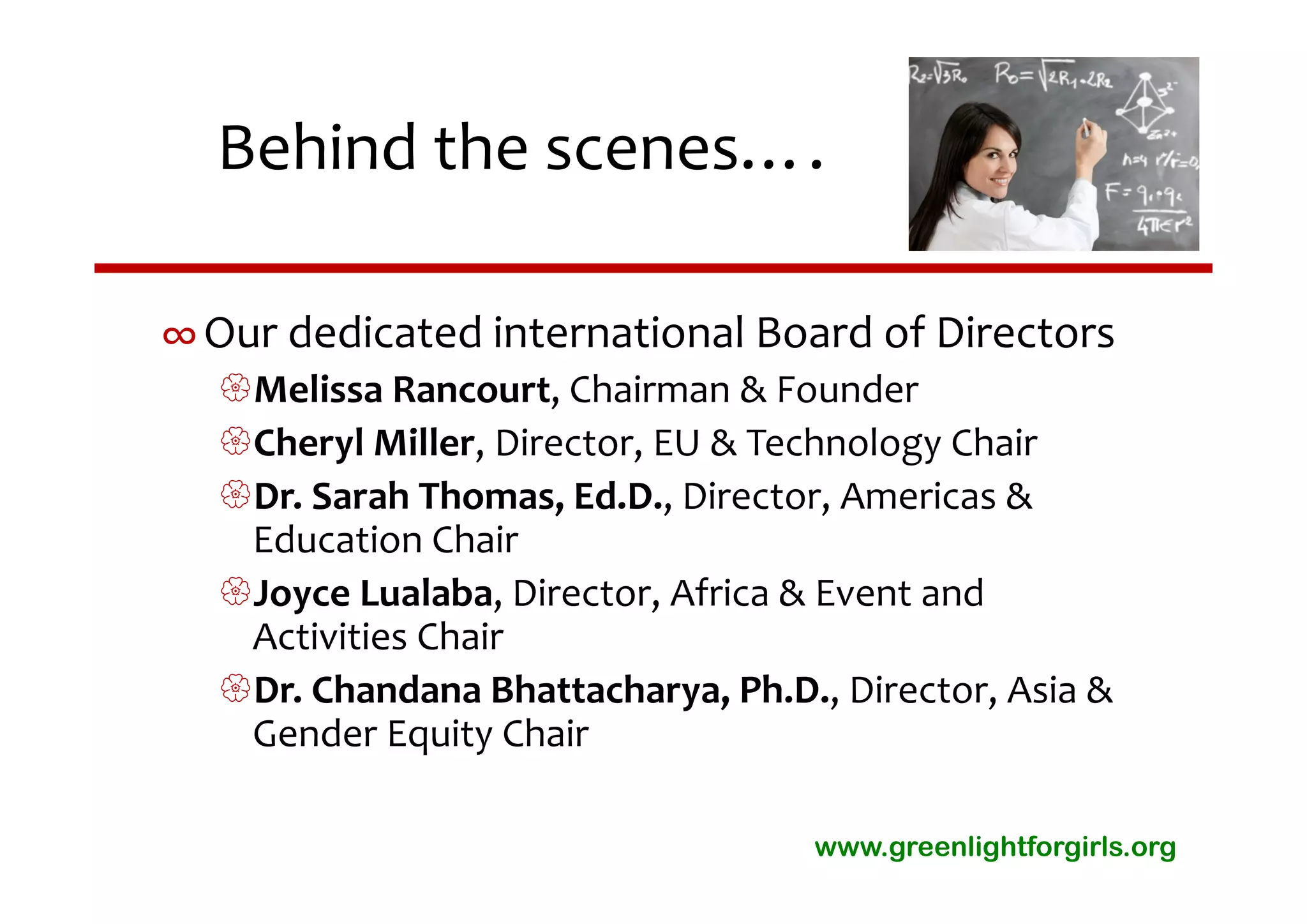 Behind the scenes….

∞ Our dedicated international Board of Directors
  Melissa Rancourt, Chairman & Founder
  Cheryl Miller, Director, EU & Technology Chair
  Dr. Sarah Thomas, Ed.D., Director, Americas & 
   Education Chair
  Joyce Lualaba, Director, Africa & Event and 
   Activities Chair
  Dr. Chandana Bhattacharya, Ph.D., Director, Asia & 
   Gender Equity Chair

                                    www.greenlightforgirls.org
 