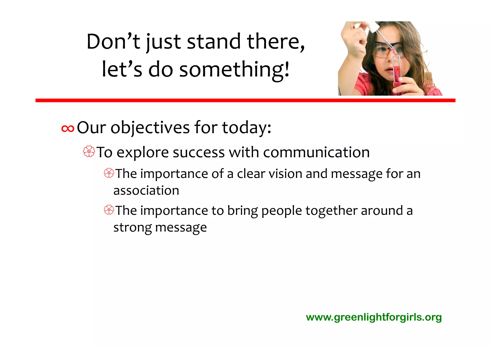 Don’t just stand there, 
    let’s do something!

∞Our objectives for today:
  To explore success with communication
     The importance of a clear vision and message for an 
      association
     The importance to bring people together around a 
      strong message




                                      www.greenlightforgirls.org
 