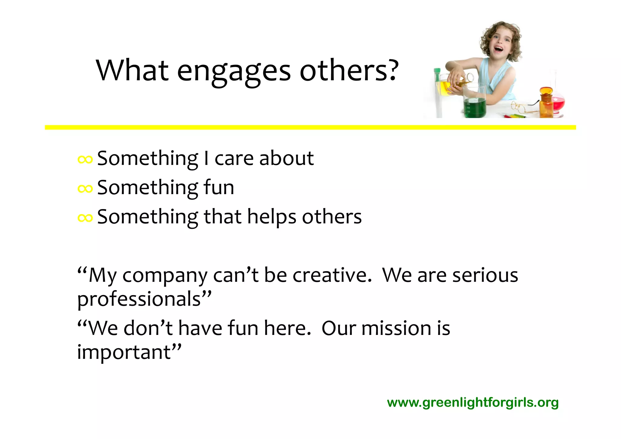 What engages others?

∞ Something I care about
∞ Something fun
∞ Something that helps others

“My company can’t be creative.  We are serious 
professionals”
“We don’t have fun here.  Our mission is 
important”

                                www.greenlightforgirls.org
 