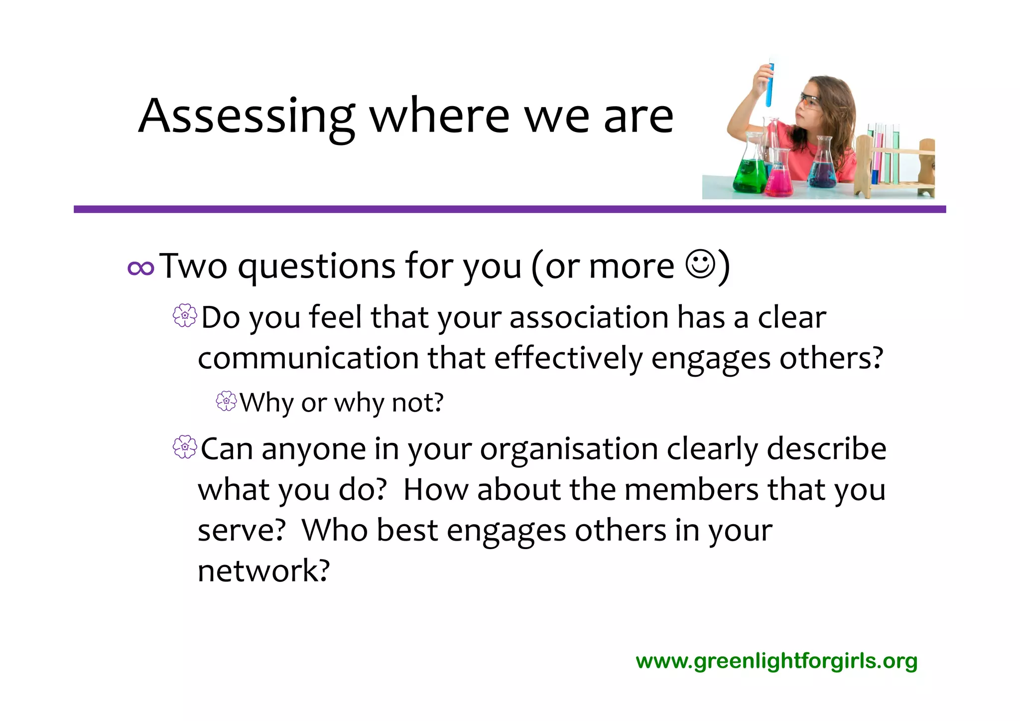 Assessing where we are

∞Two questions for you (or more )
  Do you feel that your association has a clear 
   communication that effectively engages others?
     Why or why not?
  Can anyone in your organisation clearly describe 
   what you do?  How about the members that you 
   serve?  Who best engages others in your 
   network?

                                  www.greenlightforgirls.org
 