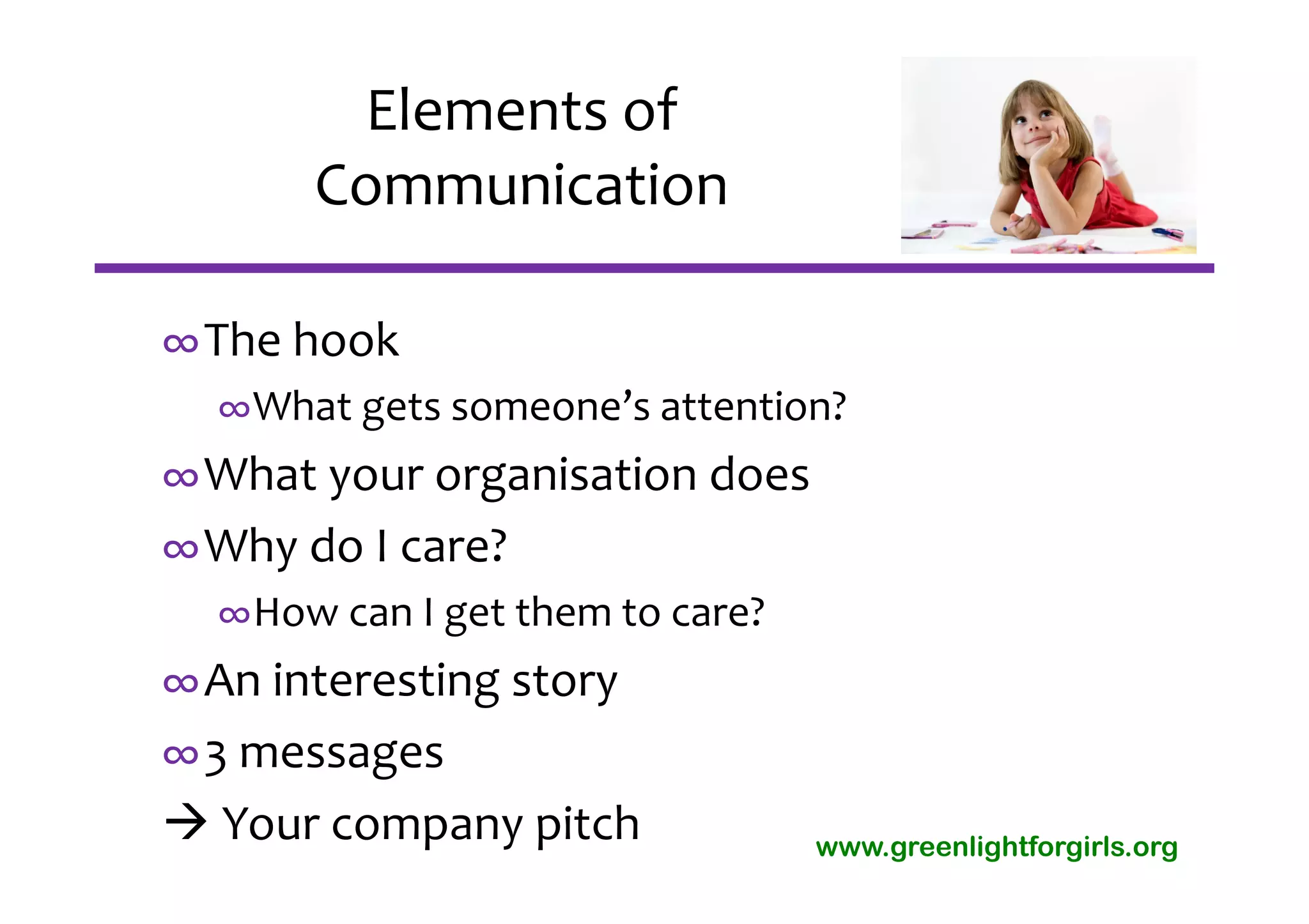 Elements of 
      Communication

∞The hook
  ∞What gets someone’s attention?
∞What your organisation does
∞Why do I care? 
  ∞How can I get them to care?
∞An interesting story
∞3 messages
 Your company pitch             www.greenlightforgirls.org
 