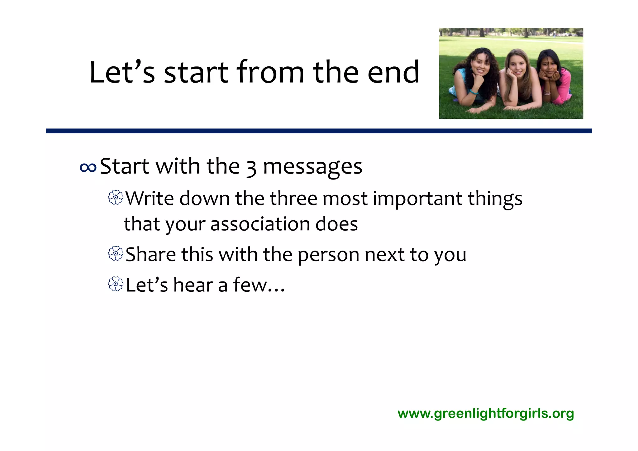 Let’s start from the end

∞Start with the 3 messages
  Write down the three most important things 
   that your association does
  Share this with the person next to you
  Let’s hear a few…




                                www.greenlightforgirls.org
 