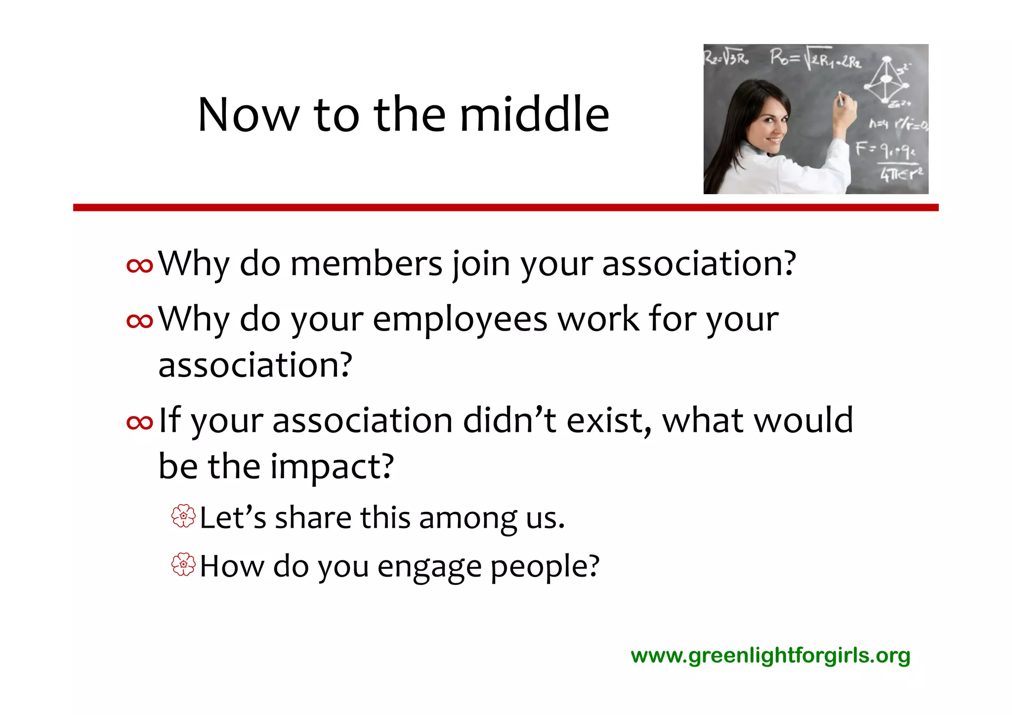 Now to the middle

∞Why do members join your association? 
∞Why do your employees work for your 
 association?  
∞If your association didn’t exist, what would 
 be the impact?
  Let’s share this among us.
  How do you engage people?

                                www.greenlightforgirls.org
 