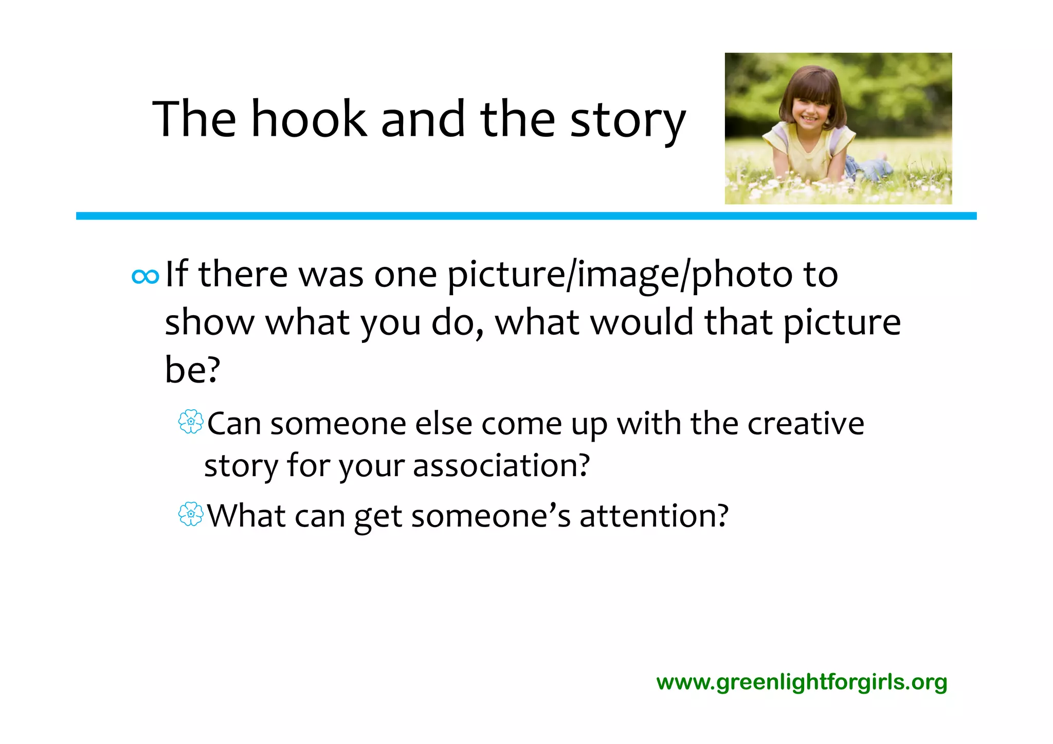The hook and the story

∞If there was one picture/image/photo to 
 show what you do, what would that picture 
 be?
  Can someone else come up with the creative 
   story for your association?
  What can get someone’s attention?



                                www.greenlightforgirls.org
 