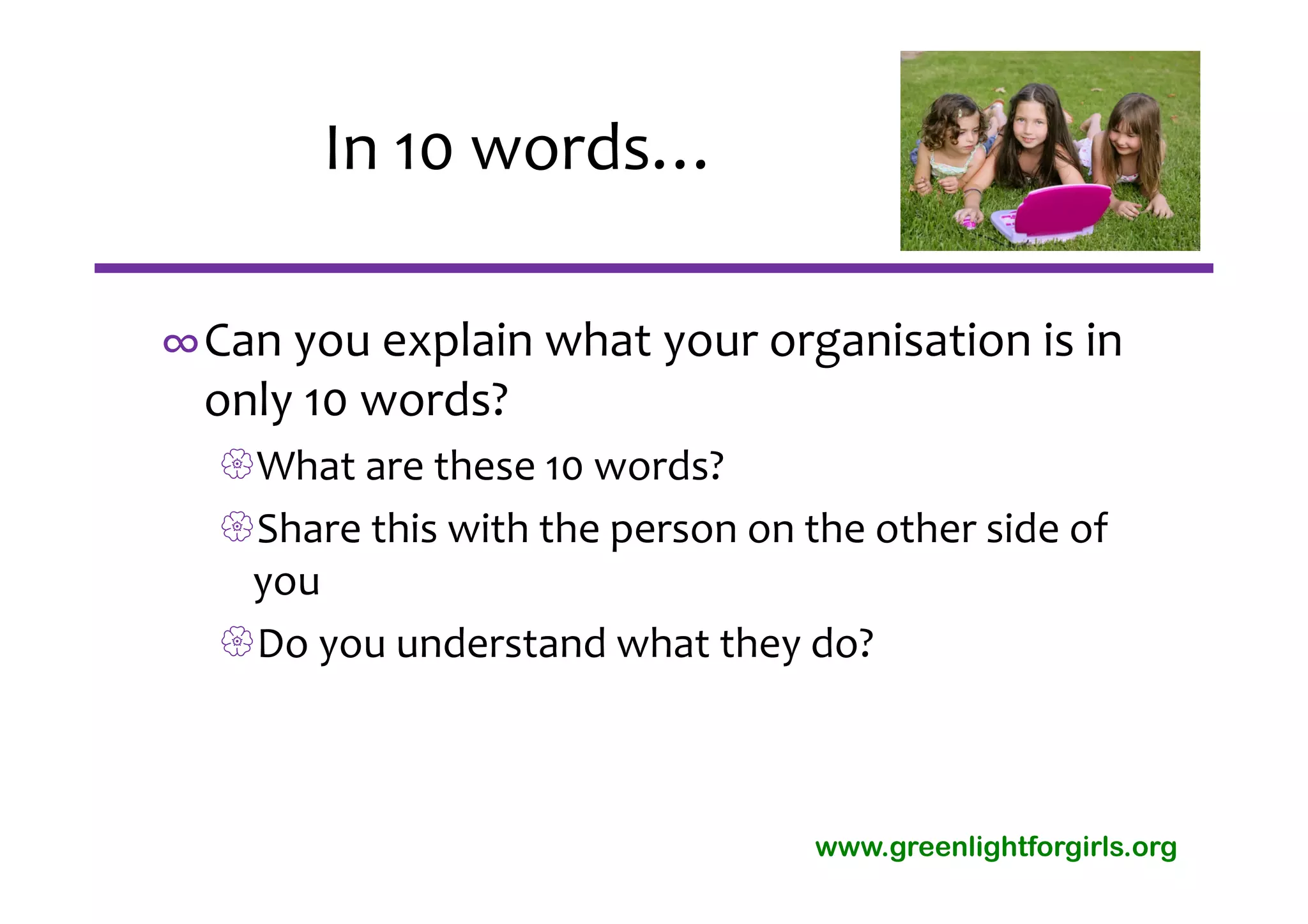 In 10 words…

∞Can you explain what your organisation is in 
 only 10 words?
  What are these 10 words?
  Share this with the person on the other side of 
   you
  Do you understand what they do?



                                  www.greenlightforgirls.org
 