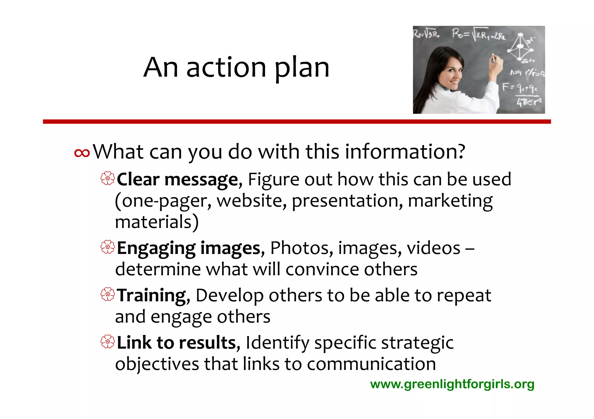 An action plan

∞What can you do with this information?
  Clear message, Figure out how this can be used 
   (one‐pager, website, presentation, marketing 
   materials)
  Engaging images, Photos, images, videos –
   determine what will convince others
  Training, Develop others to be able to repeat 
   and engage others
  Link to results, Identify specific strategic 
   objectives that links to communication
                                 www.greenlightforgirls.org
 