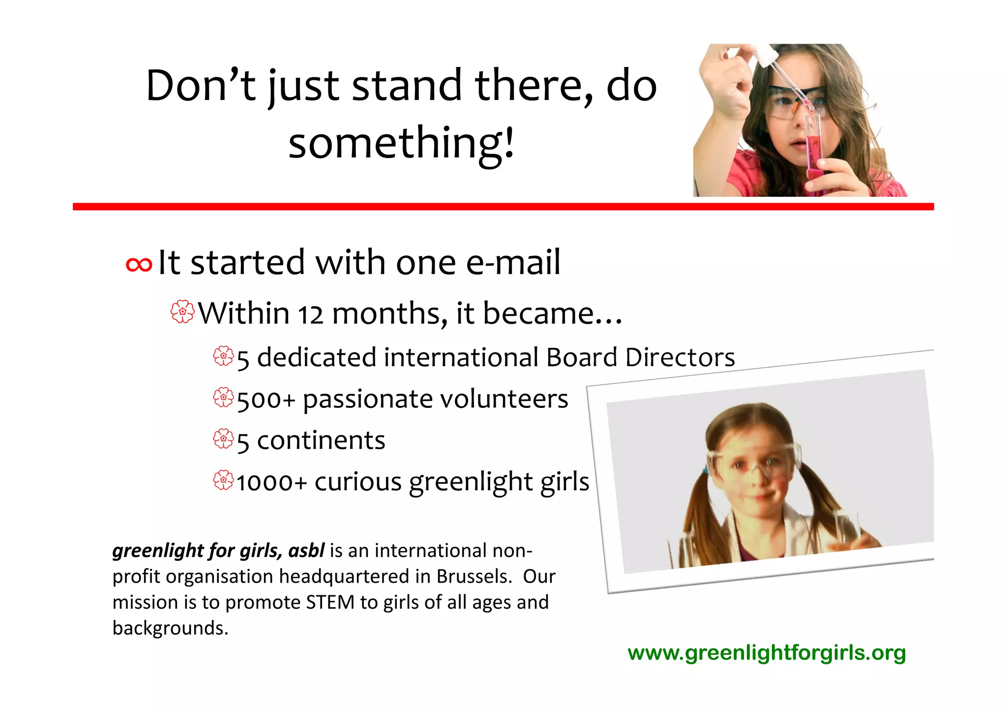 Don’t just stand there, do 
          something!

 ∞It started with one e‐mail
      Within 12 months, it became…
           5 dedicated international Board Directors
           500+ passionate volunteers
           5 continents
           1000+ curious greenlight girls

greenlight for girls, asbl is an international non‐
profit organisation headquartered in Brussels.  Our 
mission is to promote STEM to girls of all ages and 
backgrounds.
                                                       www.greenlightforgirls.org
 
