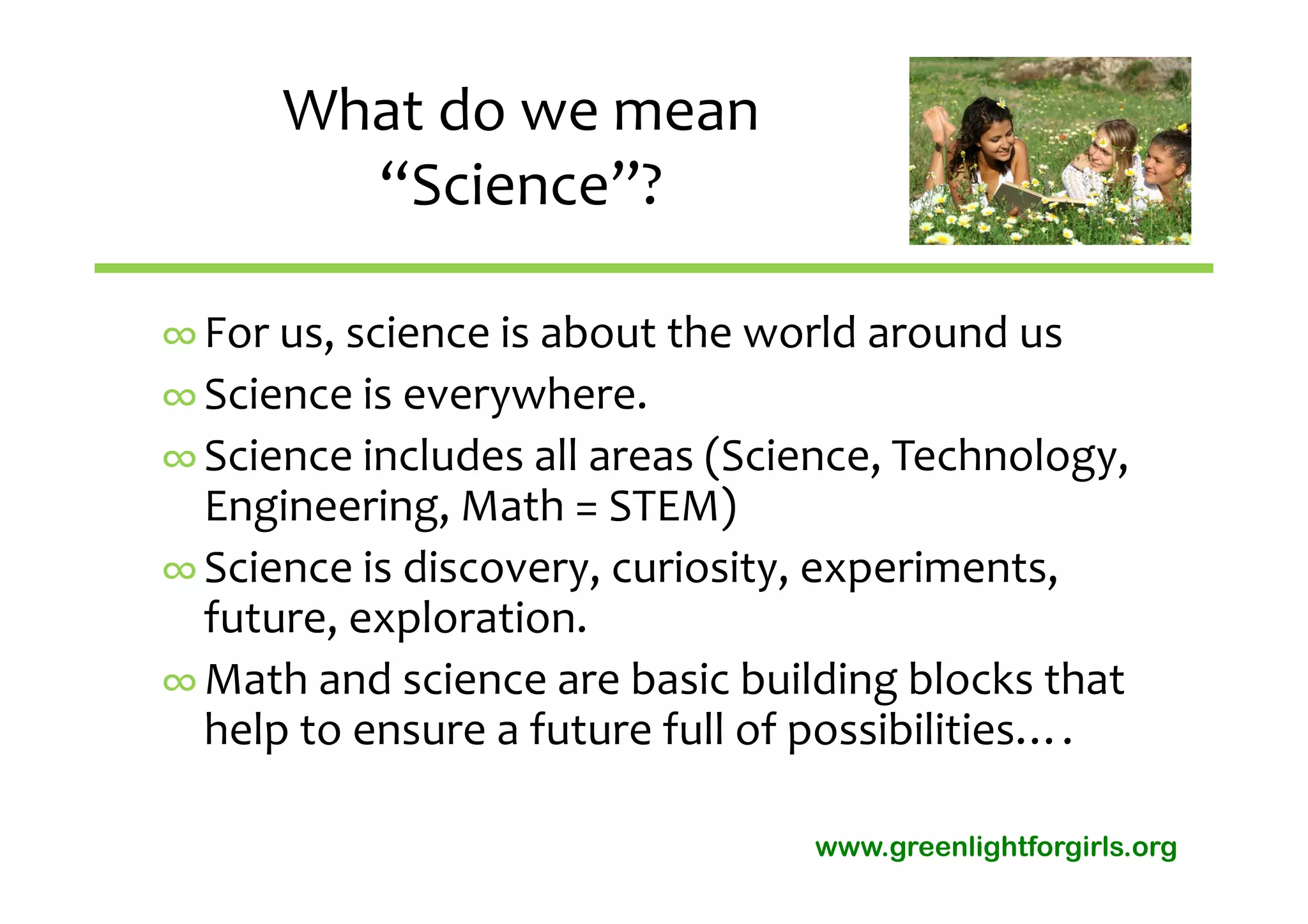 What do we mean 
        “Science”?

∞ For us, science is about the world around us
∞ Science is everywhere.
∞ Science includes all areas (Science, Technology, 
  Engineering, Math = STEM)
∞ Science is discovery, curiosity, experiments,  
  future, exploration.
∞ Math and science are basic building blocks that 
  help to ensure a future full of possibilities….

                                  www.greenlightforgirls.org
 