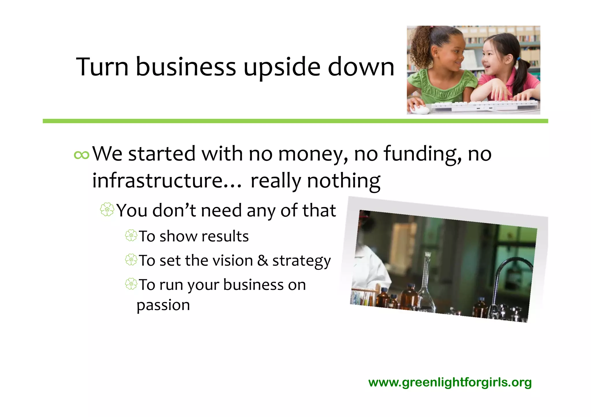 Turn business upside down


∞We started with no money, no funding, no 
 infrastructure… really nothing 
  You don’t need any of that
     To show results
     To set the vision & strategy
     To run your business on 
      passion



                                     www.greenlightforgirls.org
 