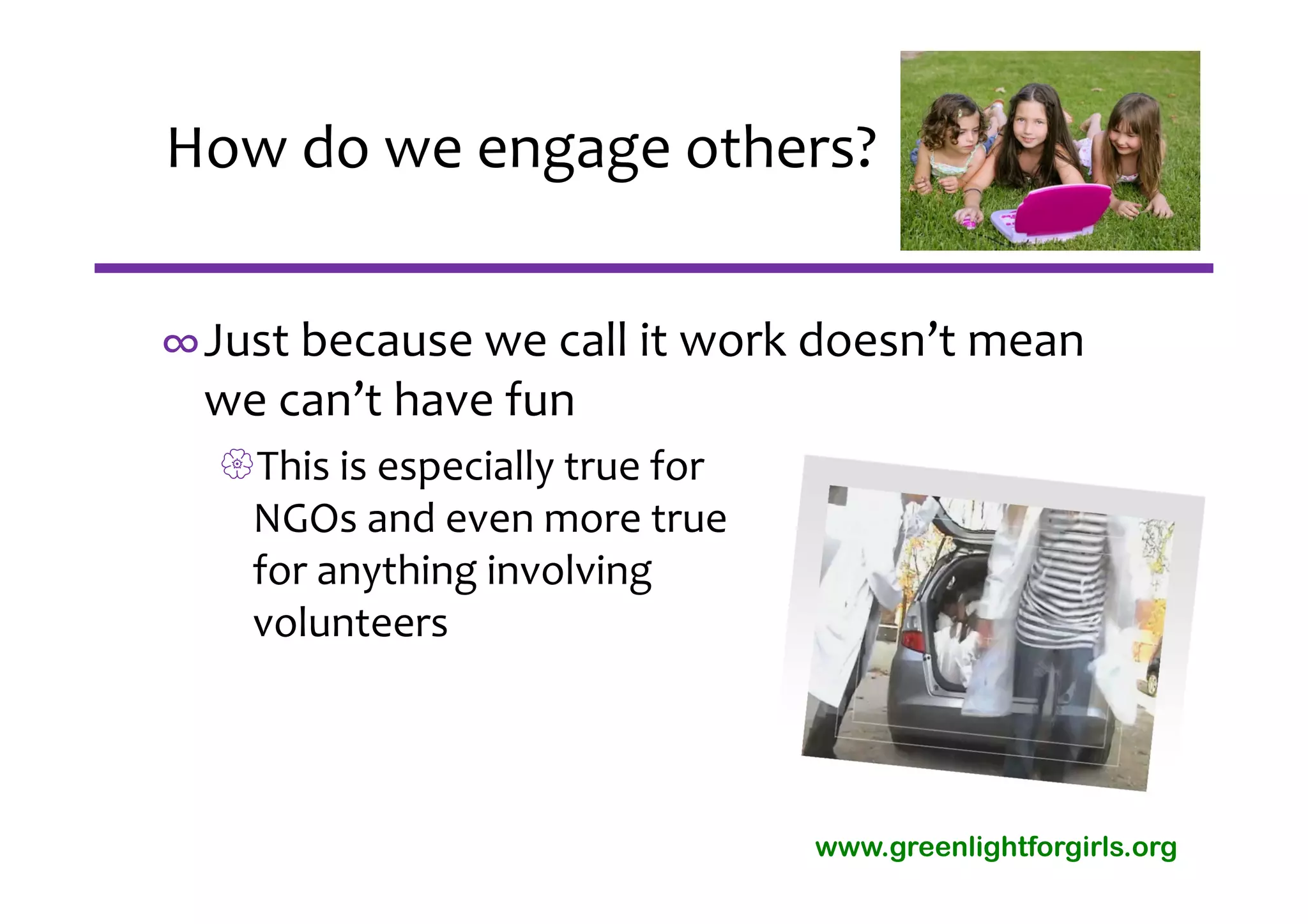How do we engage others?


∞Just because we call it work doesn’t mean 
 we can’t have fun
  This is especially true for 
   NGOs and even more true 
   for anything involving 
   volunteers




                                  www.greenlightforgirls.org
 