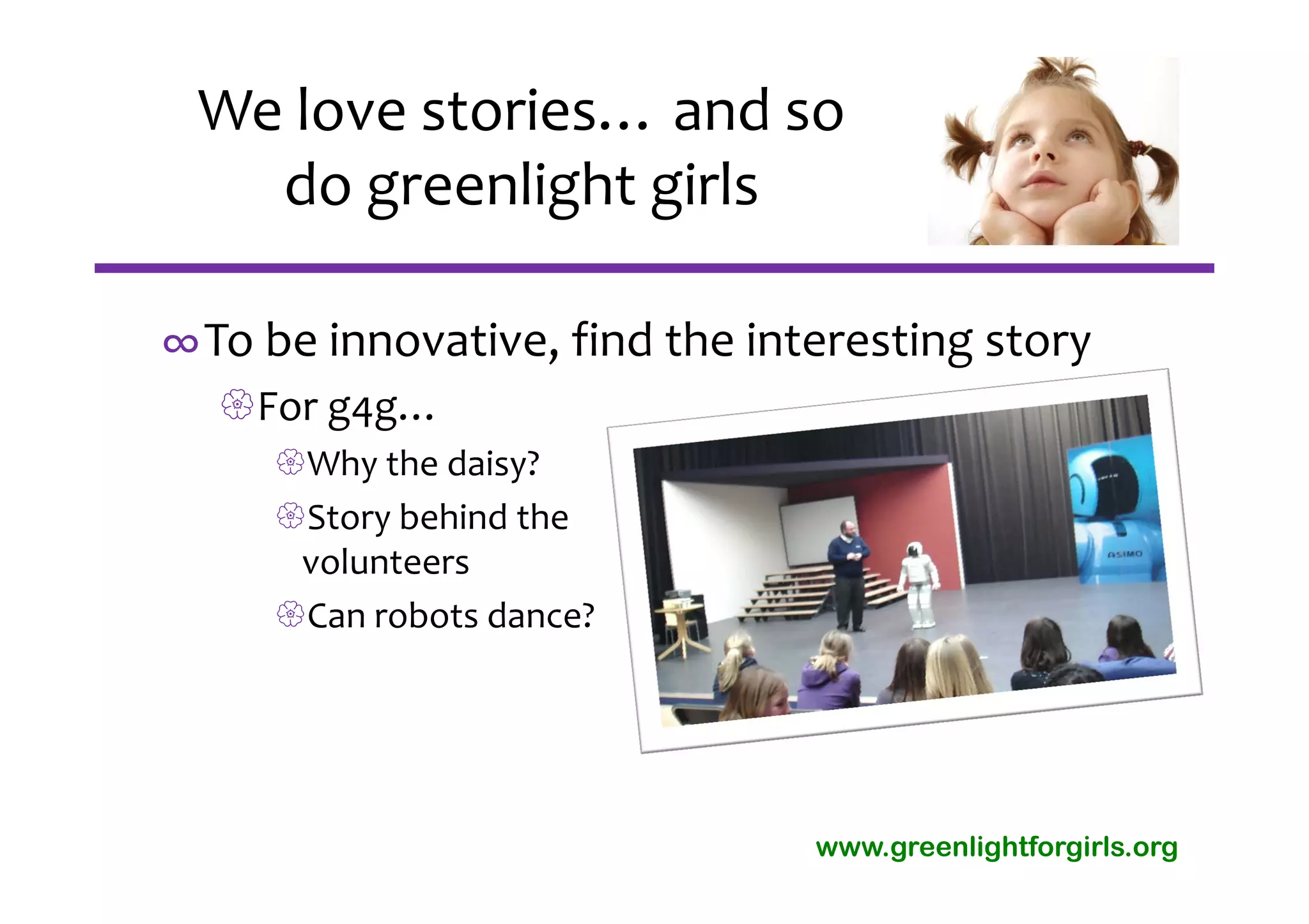 We love stories… and so 
   do greenlight girls

∞To be innovative, find the interesting story
  For g4g…
     Why the daisy?
     Story behind the 
      volunteers
     Can robots dance?




                               www.greenlightforgirls.org
 