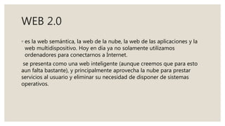WEB 2.0
◦ es la web semántica, la web de la nube, la web de las aplicaciones y la
web multidispositivo. Hoy en día ya no solamente utilizamos
ordenadores para conectarnos a Internet.
se presenta como una web inteligente (aunque creemos que para esto
aun falta bastante), y principalmente aprovecha la nube para prestar
servicios al usuario y eliminar su necesidad de disponer de sistemas
operativos.
 