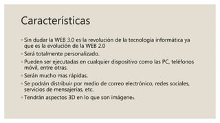 Características
◦ Sin dudar la WEB 3.0 es la revolución de la tecnología informática ya
que es la evolución de la WEB 2.0
◦ Será totalmente personalizado.
◦ Pueden ser ejecutadas en cualquier dispositivo como las PC, teléfonos
móvil, entre otras.
◦ Serán mucho mas rápidas.
◦ Se podrán distribuir por medio de correo electrónico, redes sociales,
servicios de mensajerías, etc.
◦ Tendrán aspectos 3D en lo que son imágenes.
 