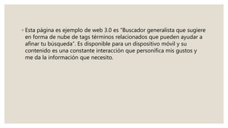 ◦ Esta página es ejemplo de web 3.0 es “Buscador generalista que sugiere
en forma de nube de tags términos relacionados que pueden ayudar a
afinar tu búsqueda”. Es disponible para un dispositivo móvil y su
contenido es una constante interacción que personifica mis gustos y
me da la información que necesito.
 