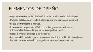 ELEMENTOS DE DISEÑO
◦ Algunos elementos de diseño típicos de un sitio Web 1.0 incluyen:
◦ Páginas estáticas en vez de dinámicas por el usuario que la visita3
◦ El uso de framesets o marcos.
◦ Extensiones propias del HTML como link y marque, etiquetas
introducidas durante la guerra de navegadores web.
◦ Libros de visitas en línea o guestbooks
◦ Botones GIF, casi siempre a una resolución típica de 88x31 pítoxeles en
tamaño promocionando navegadores web u otros productos.
 