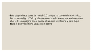 ◦ Esta pagina hace parte de la web 1.0 porque su contenido es estático,
hecho en código HTML y el usuario no puede interactuar en foros o en
chats. Es una página lineal donde el usuario se informa y listo. Aquí
todo el que visite tiene una acción pasiva.
 