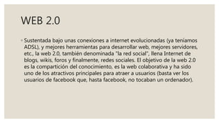 WEB 2.0
◦ Sustentada bajo unas conexiones a internet evolucionadas (ya teníamos
ADSL), y mejores herramientas para desarrollar web, mejores servidores,
etc., la web 2.0, también denominada "la red social", llena Internet de
blogs, wikis, foros y finalmente, redes sociales. El objetivo de la web 2.0
es la compartición del conocimiento, es la web colaborativa y ha sido
uno de los atractivos principales para atraer a usuarios (basta ver los
usuarios de facebook que, hasta facebook, no tocaban un ordenador).
 