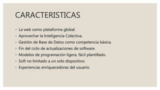 CARACTERISTICAS
◦ La web como plataforma global.
◦ Aprovechar la Inteligencia Colectiva.
◦ Gestión de Base de Datos como competencia básica.
◦ Fin del ciclo de actualizaciones de software.
◦ Modelos de programación ligera, fácil plantillado.
◦ Soft no limitado a un solo dispositivo.
◦ Experiencias enriquecedoras del usuario.
 