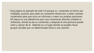 ◦ Esta página es ejemplo de web 2.0 porque su contenido es hecho por
múltiples usuarios que están en constante interacción y están creando
contenidos para que otros se informen y creen sus propias opiniones.
Mi Sapce es una plataforma que crea conexiones directas (chatear) e
indirectas, donde se da un contenido y después el otra persona puede
verlo y opinar de el. Además es un lugar donde se pueden hacer
grupos sociales por un determinado tema o una canción.
 