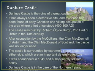 • Dunluce Castle is the ruins of a great castle
• It has always been a defensive site, and evidence has
been found of early Christian and Viking occupation of
the area where a fort once stood (400-800 AD)
• The castle was built by Richard Óg de Burgh, 2nd Earl of
Ulster in the 13th century
• After occupation by the McQuillans, the Clan MacDonnell
of Antrim and the Clan MacDonald of Scotland, the castle
was no longer used
• The castle is surrounded by extremely steep drops on
either side, which are an important defensive feature
• It was abandoned in 1641 and subsequently fell into
decay
• Dunluce Castle is in the care of the Northern Ireland
 