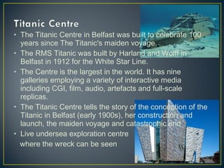 • The Titanic Centre in Belfast was built to celebrate 100
years since The Titanic's maiden voyage.
• The RMS Titanic was built by Harland and Wolff in
Belfast in 1912 for the White Star Line.
• The Centre is the largest in the world. It has nine
galleries employing a variety of interactive media
including CGI, film, audio, artefacts and full-scale
replicas.
• The Titanic Centre tells the story of the conception of the
Titanic in Belfast (early 1900s), her construction and
launch, the maiden voyage and catastrophic end
• Live undersea exploration centre
where the wreck can be seen
 