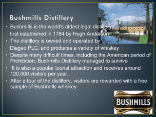 • Bushmills is the world's oldest legal distillery,
first established in 1784 by Hugh Anderson
• The distillery is owned and operated by
Diageo PLC, and produces a variety of whiskey
• Despite many difficult times, including the American period of
Prohibition, Bushmills Distillery managed to survive
• It is also a popular tourist attraction and receives around
120,000 visitors per year.
• After a tour of the distillery, visitors are rewarded with a free
sample of Bushmills whiskey
 