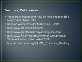 • Wonders of Ireland and How To Find Them by Eric
Newby and Diana Petry
• http://en.wikipedia.org/wiki/Dunluce_Castle
• http://www.titanicbelfast.com/
• http://www.giantscausewayofficialguide.com/
• http://www.discovernorthernireland.com/Portrush-
Whiterocks-Beach-Portrush-P7439
• http://en.wikipedia.org/wiki/Old_Bushmills_Distillery
 