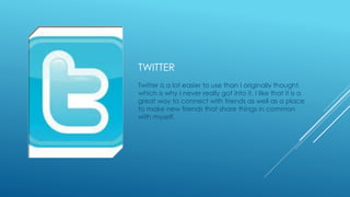 TWITTER 
Twitter is a lot easier to use than I originally thought, 
which is why I never really got into it. I like that it is a 
great way to connect with friends as well as a place 
to make new friends that share things in common 
with myself. 
 