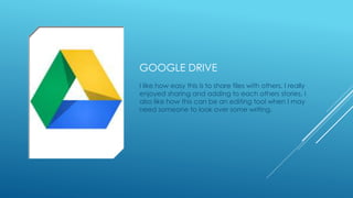 GOOGLE DRIVE 
I like how easy this is to share files with others. I really 
enjoyed sharing and adding to each others stories. I 
also like how this can be an editing tool when I may 
need someone to look over some writing. 
 