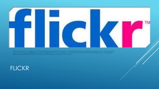 This was a very fun assignment. I love sharing photos and this was a convenient place to upload and share them. I like that the 
pictures can be geotagged so when I travel I can have a location on my photos. I also like that the pictures can be tagged 
because people who are searching for something in particular can see it. 
FLICKR 
 