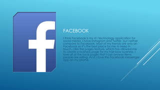 FACEBOOK 
I think Facebook is my #1 technology application for 
social media. I have Instagram and Twitter, but neither 
compare to Facebook. Most of my friends are only on 
Facebook so it’s the best place for me to keep in 
touch. I like the pages feature, which has allowed me 
to create a business page for my hair-bow business. I 
love all of the local pages that I can browse items 
people are selling. And, I love the Facebook messenger 
app on my phone. 
 