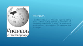 WIKIPEDIA 
I don’t think I’ll ever use Wikipedia again for editing 
a wiki. I will look stuff up on there, but for me it’s not 
something I look forward to doing. I’m more about 
wanting to find the information, not taking the time 
to create it. 
 