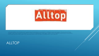 Although Alltop is full of news and a great place for someone to go browse, I will likely never use it again. I’m not a fan of news 
pages, I don’t even watch the news on TV, a lot of it is depressing. Once again, there is a lot of different information in one place 
and when I browse I like things to be narrowed down more for ease of finding what’s most relevant. 
ALLTOP 
 