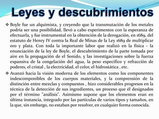 científicos se encuentran los siguientes: el descubrimiento de que el espectro de color que se observa cuando la luz blanca pasa por un prisma es inherente a esa luz, en lugar de provenir del prisma y su argumentación sobre la posibilidad de que la luz estuviera compuesta por partículas; su desarrollo de una ley de convección térmica, que describe la tasa de enfriamiento de los objetos expuestos al aire; sus estudios sobre la velocidad del sonido en el aire.EmpedoclesEmpedocles de Agrigento (Agrigento, Sicilia, 484 a.C.-?, 424 a.C.) ; fue un filósofo y político democrático griego. Cuando perdió las elecciones fue desterrado y se dedicó al saber. Postuló la teoría de las cuatro raíces, a las que Aristóteles más tarde llamó elementos, juntando el agua de Tales de Mileto, el fuego de Heráclito, el aire de Anaxímenes y la tierra de Jenófanes las cuales se mezclan en los distintos entes sobre la tierra. su personalidad está envuelta en la leyenda, que lo hace aparecer como mago y profeta, autor de milagros y revelador de verdades ocultas y misterios escondidos. 