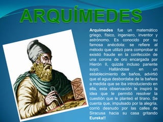 ARQUÍMEDESArquímedes fue un matemático griego, físico, ingeniero, inventor y astrónomo. Es conocido por su famosa anécdota: se refiere al método que utilizó para comprobar si existió fraude en la confección de una corona de oro encargada por Hierón II, quizás incluso pariente suyo. Hallándose en un establecimiento de baños, advirtió que el agua desbordaba de la bañera a medida que se iba introduciendo en ella, esta observación le inspiró la idea que le permitió resolver la cuestión que le planteó el tirano. Se cuenta que, impulsado por la alegría, corrió desnudo por las calles de Siracusa hacia su casa gritando Eureka!!