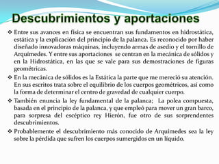 Descubrimientos y aportaciones Entre sus avances en física se encuentran sus fundamentos en hidrostática, estática y la explicación del principio de la palanca. Es reconocido por haber diseñado innovadoras máquinas, incluyendo armas de asedio y el tornillo de Arquímedes. Y entre sus aportaciones  se centran en la mecánica de sólidos y en la Hidrostática, en las que se vale para sus demostraciones de figuras geométricas. 
