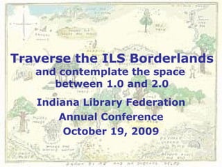 Traverse the ILS Borderlands and contemplate the space  between 1.0 and 2.0 Indiana Library Federation Annual Conference October 19, 2009 