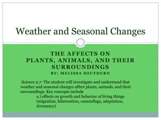 The affects on Plants, Animals, and Their Surroundings By: Melissa Southern Weather and Seasonal Changes  Science 2.7: The student will investigate and understand that weather and seasonal changes affect plants, animals, and their surroundings. Key concepts include 	a.) effects on growth and behavior of living things 	(migration, hibernation, camouflage, adaptation, 	dormancy) 